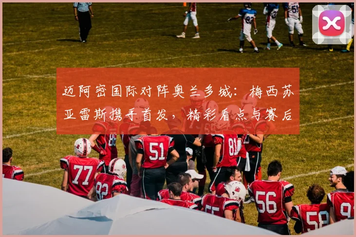 迈阿密国际对阵奥兰多城：梅西苏亚雷斯携手首发，精彩看点与赛后回顾