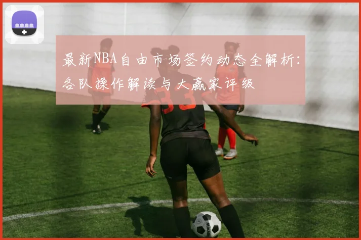 最新NBA自由市场签约动态全解析:各队操作解读与大赢家评级