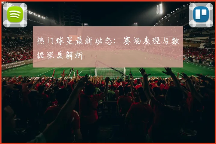 热门球星最新动态:赛场表现与数据深度解析