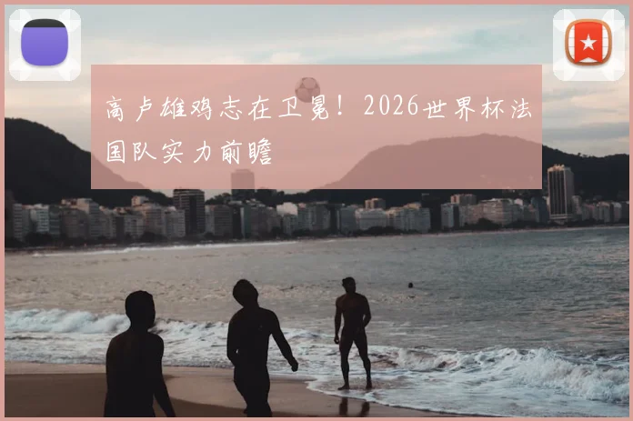 高卢雄鸡志在卫冕！2026世界杯法国队实力前瞻