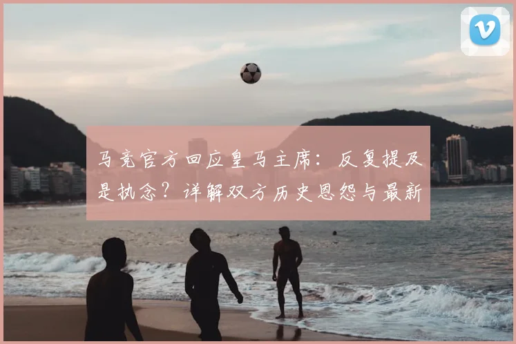 马竞官方回应皇马主席:反复提及是执念?详解双方历史恩怨与最新动态