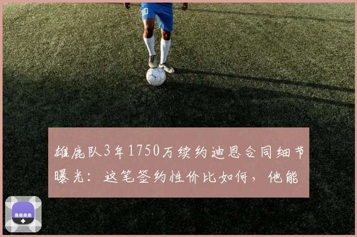 雄鹿队3年1750万续约迪恩合同细节曝光:这笔签约性价比如何,他能否成为球队关键拼图?
