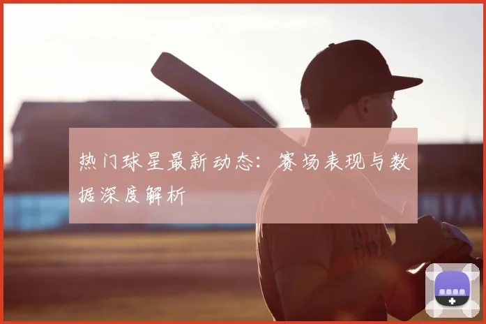 热门球星最新动态：赛场表现与数据深度解析